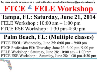 FTCE & FELE Workshop
For more details or to reserve a seat in the class email: drbrentdaigle@praxisreview.org
Tampa, FL: Saturday, June 21, 2014
FELE Workshop : 10:00 am – 1:00 pm
FTCE ESE Workshop : 1:30 pm-4:30 pm
Palm Beach, FL: (Multiple classes)
FELE Workshop : Saturday, June 28: 10:00 am – 1:00 pm
FTCE ESE Workshop : Saturday, June 28: 1:30 pm-4:30 pm
FTCE ESOL: Wednesday, June 25: 6:00 pm – 9:00 pm
FTCE Profession ED: Thursday, June 26: 6:00 pm–9:00 pm
 