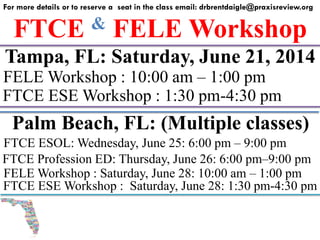 FTCE & FELE Workshop
For more details or to reserve a seat in the class email: drbrentdaigle@praxisreview.org
Tampa, FL: Saturday, June 21, 2014
FELE Workshop : 10:00 am – 1:00 pm
FTCE ESE Workshop : 1:30 pm-4:30 pm
Palm Beach, FL: (Multiple classes)
FELE Workshop : Saturday, June 28: 10:00 am – 1:00 pm
FTCE ESE Workshop : Saturday, June 28: 1:30 pm-4:30 pm
FTCE ESOL: Wednesday, June 25: 6:00 pm – 9:00 pm
FTCE Profession ED: Thursday, June 26: 6:00 pm–9:00 pm
 
