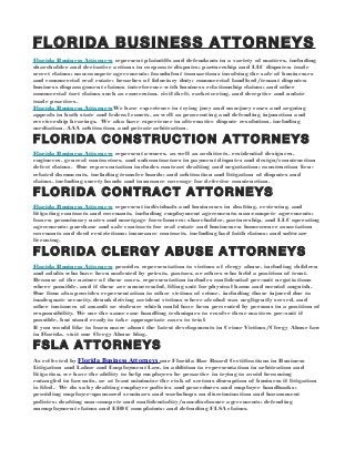 FLORIDA BUSINESS ATTORNEYS
Florida Business Attorneys represent plaintiffs and defendants in a variety of matters, including
shareholder and derivative actions in corporate disputes; partnership and LLC disputes; trade
secret claims; non-compete agreements; fraudulent transactions involving the sale of businesses
and commercial real estate; breaches of fiduciary duty; commercial landlord/tenant disputes;
business disparagement claims; interference with business relationship claims; and other
commercial tort claims such as conversion, civil theft, racketeering, and deceptive and unfair
trade practices.
Florida Business AttorneysWe have experience in trying jury and non-jury cases and arguing
appeals in both state and federal courts, as well as prosecuting and defending injunction and
receivership hearings. We also have experience in alternative dispute resolution, including
mediation, AAA arbitration, and private arbitration.

FLORIDA CONSTRUCTION ATTORNEYS
Florida Business Attorneys represent owners, as well as architects, residential designers,
engineers, general contractors, and subcontractors in payment disputes and design/construction
defect claims. Our representation includes contract drafting and negotiation; construction lienrelated documents, including transfer bonds; and arbitration and litigation of disputes and
claims, including surety bonds and insurance coverage for defective construction.

FLORIDA CONTRACT ATTORNEYS
Florida Business Attorneys represent individuals and businesses in drafting, reviewing, and
litigating contracts and covenants, including employment agreements; non-compete agreements;
leases; promissory notes and mortgage foreclosures; shareholder, partnership, and LLC operating
agreements; purchase and sale contracts for real estate and businesses; homeowner association
covenants and deed restrictions; insurance contracts, including bad faith claims; and software
licensing.

FLORIDA CLERGY ABUSE ATTORNEYS
Florida Business Attorneys provides representation to victims of clergy abuse, including children
and adults who have been molested by priests, pastors, or others who held a position of trust.
Because of the nature of these cases, representation includes confidential pre-suit negotiations
where possible, and if these are unsuccessful, filing suit for physical harm and mental anguish.
Our firm also provides representation to other victims of crime, including those injured due to
inadequate security, drunk driving accident victims where alcohol was negligently served, and
other instances of assault or violence which could have been prevented by persons in a position of
responsibility. We use the same case handling techniques to resolve these matters pre-suit if
possible, but stand ready to take appropriate cases to trial.
If you would like to learn more about the latest developments in Crime Victims/Clergy Abuse law
in Florida, visit our Clergy Abuse blog.

FSLA ATTORNEYS
As reflected by Florida Business Attorneys our Florida Bar Board Certifications in Business
Litigation and Labor and Employment Law, in addition to representation in arbitration and
litigation, we have the ability to help employers be proactive in trying to avoid becoming
entangled in lawsuits, or at least minimize the risk of serious disruption of business if litigation
is filed. We do so by drafting employer policies and procedures and employee handbooks;
providing employer-sponsored seminars and workshops on discrimination and harassment
policies; drafting non-compete and confidentiality/non-disclosure agreements; defending
unemployment claims and EEOC complaints; and defending FLSA claims.

 