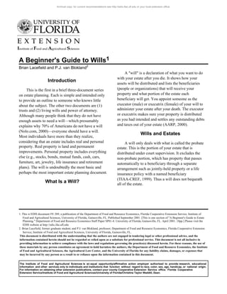 A Beginner's Guide to Wills1
Brian Lacefield and P.J. van Blokland2
1. This is EDIS document FE 289, a publication of the Department of Food and Resource Economics, Florida Cooperative Extension Service, Institute of
Food and Agricultural Sciences, University of Florida, Gainesville, FL. Published September 2001. [This is one section of "A Beginner's Guide to Estate
Planning." Department of Food and Resource Economics Staff Paper SP01-4. University of Florida, Gainesville, FL. April 2001. 18pp.] Please visit the
EDIS website at http://edis.ifas.ufl.edu
2. Brian Lacefield, former graduate student; and P.J. van Blokland, professor; Department of Food and Resource Economics, Florida Cooperative Extension
Service, Institute of Food and Agricultural Sciences, University of Florida, Gainesville, FL.
This document is distributed with the understanding that the authors are not engaged in tendering legal or other professional advice, and the
information contained herein should not be regarded or relied upon as a subsitute for professional service. This document is not all inclusive in
providing information to achieve compliance with the laws and regulations governing the practice(s) discussed herein. For these reasons, the use of
these materials by any person constitutes an agreement to hold harmless the authors, the Department of Food and Resource Economics, the Institute
of Food and Agricultural Sciences, the Agricultural Law Center, and the University of Florida for any liability claims, damages, or expenses that
may be incurred by any person as a result to or reliance upon the information contained in this document.
The Institute of Food and Agricultural Sciences is an equal opportunity/affirmative action employer authorized to provide research, educational
information and other services only to individuals and institutions that function without regard to race, color, sex, age, handicap, or national origin.
For information on obtaining other extension publications, contact your county Cooperative Extension Service office. Florida Cooperative
Extension Service/Institute of Food and Agricultural Sciences/University of Florida/Christine Taylor Waddill, Dean.
Introduction
This is the first in a brief three-document series
on estate planning. Each is simple and intended only
to provide an outline to someone who knows little
about the subject. The other two documents are (1)
trusts and (2) living wills and power of attorney.
Although many people think that they do not have
enough assets to need a will—which presumably
explains why 70% of Americans do not have a will
(Nolo.com, 2000)—everyone should have a will.
Most individuals have more than they realize,
considering that an estate includes real and personal
property. Real property is land and permanent
improvements. Personal property includes everything
else (e.g., stocks, bonds, mutual funds, cash, cars,
furniture, art, jewelry, life insurance and retirement
plans). The will is undoubtedly the most basic and
perhaps the most important estate planning document.
What Is a Will?
A "will" is a declaration of what you want to do
with your estate after you die. It shows how your
assets will be distributed and lists the beneficiaries
(people or organizations) that will receive your
property and what portion of the estate each
beneficiary will get. You appoint someone as the
executor (male) or executrix (female) of your will to
administer your estate after your death. The executor
or executrix makes sure your property is distributed
as you had intended and settles any outstanding debts
and taxes out of your estate (AARP, 2000).
Wills and Estates
A will only deals with what is called the probate
estate. This is the portion of your estate that is
distributed under court supervision. It excludes the
non-probate portion, which has property that passes
automatically to a beneficiary through a separate
arrangement such as jointly-held property or a life
insurance policy with a named beneficiary
(TIAA-CREF, 1999). Thus a will does not bequeath
all of the estate.
Archival copy: for current recommendations see http://edis.ifas.ufl.edu or your local extension office.
 