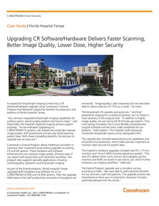 CARESTREAM Smart Services
Case Study | Florida Hospital Tampa
www.carestream.com
© Carestream Health, Inc., 2012. CARESTREAM is a trademark of
Carestream Health. CAT 2000 009 12-05
Upgrading CR Software/Hardware Delivers Faster Scanning,
Better Image Quality, Lower Dose, Higher Security
A request for long-length imaging turned into a CR
software/hardware upgrade using Carestream’s Extend
Program that delivered substantive benefits for physicians and
patients at Florida Hospital Tampa.
“Our clinicians requested long-length imaging capabilities for
scoliosis exams, spinal surgery patients and trauma cases,” said
David Held, the hospital’s regional imaging services support
engineer. “As we evaluated upgrading our
CARESTREAM CR systems, we realized we could also improve
image quality, staff productivity and security while lowering
patient dose. With these compelling benefits, the decision to
upgrade was an easy one.”
Carestream’s Extend Program allows healthcare providers to
maximize their investment by providing upgrades to existing
CR and DR systems. These hardware and software
enhancements can improve image quality, enhance ease of
use, boost staff productivity and streamline workflow. The
program also supports specialty applications including
mammography, pediatrics and long-length imaging.
As part of the Extend program, Florida Hospital Tampa
upgraded both hardware and software for its six
CARESTREAM CR 950 and CR 850 systems. After the upgrade,
Held reports that staff productivity and patient throughput are
enhanced. “Image quality is also improved and we have been
able to reduce dose by 10-15% as a result,” he notes.
The long-length CR cassette and automatic “stitching”
streamlines imaging for a variety of patients, but its impact is
most dramatic in the surgical suite. “In addition to higher
image quality, we are saving 20-30 minutes per patient. That
time savings translates into a more flexible and productive
surgical schedule and less time under anesthesia for our
patients,” Held explains. The hospital’s staff previously
conducted long-length exams using radiographic film.
The upgrade also included advanced security capabilities and
enhanced virus protection, which Held said was important to
maintain tight security for patient data.
The hospital’s hardware upgrades included new PCs, 17-inch
monitors and 19-inch ROPs (remote operations panels). “The
new PCs deliver faster scans and our technologists say the
monitors and ROPs are easier to see and to use, which further
enhances our imaging workflow,” Held said.
The Extend Program upgrade was a complete success,
according to Held. “We were able to add important benefits
for our clinicians, staff and patients. The upgrade process was
streamlined so there was no downtime. Everyone has been
extremely pleased with the results.”
 