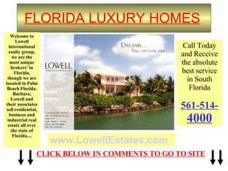 FLORIDA LUXURY HOMES   Welcome to Lowell international realty group, we are the most unique brokers’ in Florida, though we are located in Palm Beach Florida. Barbara, Lowell and their associates sell residential, business and industrial real estate all over the state of Florida.... www.LowellEstates.com Call Today and Receive the absolute best service in South Florida 561-514- 4000 CLICK BELOW IN COMMENTS TO GO TO SITE 