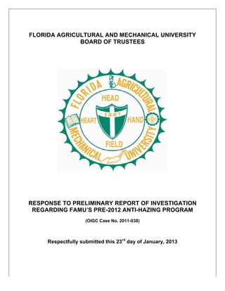 FLORIDA AGRICULTURAL AND MECHANICAL UNIVERSITY
              BOARD OF TRUSTEES




RESPONSE TO PRELIMINARY REPORT OF INVESTIGATION
 REGARDING FAMU’S PRE-2012 ANTI-HAZING PROGRAM
                    (OIGC Case No. 2011-038)



     Respectfully submitted this 23rd day of January, 2013
 