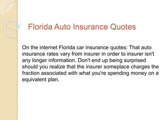 Florida Auto Insurance Quotes
On the internet Florida car insurance quotes: That auto
insurance rates vary from insurer in order to insurer isn't
any longer information. Don't end up being surprised
should you realize that the insurer someplace charges the
fraction associated with what you're spending money on a
equivalent plan.
 
