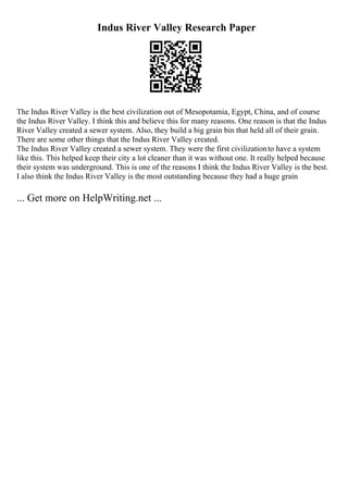 Indus River Valley Research Paper
The Indus River Valley is the best civilization out of Mesopotamia, Egypt, China, and of course
the Indus River Valley. I think this and believe this for many reasons. One reason is that the Indus
River Valley created a sewer system. Also, they build a big grain bin that held all of their grain.
There are some other things that the Indus River Valley created.
The Indus River Valley created a sewer system. They were the first civilizationto have a system
like this. This helped keep their city a lot cleaner than it was without one. It really helped because
their system was underground. This is one of the reasons I think the Indus River Valley is the best.
I also think the Indus River Valley is the most outstanding because they had a huge grain
... Get more on HelpWriting.net ...
 