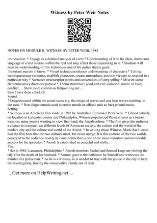 Witness by Peter Weir Notes
NOTES ON MODULE B, WITNESS BY PETER WEIR, 1985
Introduction: * Engage in a detailed analysis of a text * Understanding of how the ideas, forms and
language of a text interact within the text and may affect those responding to it. * Students will
need an understanding of film techniques and of the police drama genre.
Important aspects to know: * Visual techniquesenhance understanding of characters * Editing
techniquescreate suspense, establish characters, create atmosphere, position viewers to respond in a
particular way * Narrative structureplot points and conventions of story telling * Mise en scene
elementsconvey directors purpose * Themestolerance; good and evil; isolation; nature of love;
conflict; ... Show more content on Helpwriting.net ...
then I have done a bad job
Sound:
* Diegeticsound within the actual scene e.g. the image of waves and you hear waves crashing on
the sand. * Non diegeticmusic used to create moods or affects such as background music.
Setting:
* Witness is an American film made in 1985 by Australian filmmaker Peter Weir. * Filmed entirely
on location in Lancaster county and Philadelphia, Witness popularized Pennsylvania as a tourist
location, many people wanting to view first hand, the Amish culture. * The film gives the audience
a chance to compare two different levels of American society, the culture and the world of the
modern city and the culture and world of the Amish. * In writing about Witness, Marie Saeli states
that the film hoes that the two cultures meet, but never merge. It is this contrast of the two worlds,
conveyed to the audience mainly in visual terms that is one of the most important and memorable
aspects for the spectator. * Amish Is established as peaceful and idyllic.
Plot:
* Set in 1984, Lancaster, Philadelphia * Amish members Rachel and Samuel Lapp are visiting the
city after the death of her husband. * Samuel goes to the bathroom by himself and witnesses the
murder of a policeman. * As he is a witness, he is needed to stay with the police in the city to help
the investigation, forcing the conservative family out of their
... Get more on HelpWriting.net ...
 