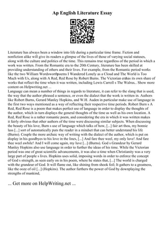 Ap English Literature Essay
Literature has always been a window into life during a particular time frame. Fiction and
nonfiction alike will give its readers a glimpse of the lives of those of varying social statuses,
along with the culture and politics of the time. This remains true regardless of the period in which a
work was written. From the Romantic era to the 20th Century, literature has been skilled at
providing understanding of others and their lives. For example, from the Romantic period works
like the two William Wordsworthpoems I Wandered Lonely as a Cloud and The World is Too
Much with Us, along with A Red, Red Rose by Robert Burns. The Victorian erahas its own share of
works that reflect the time when it was written, including Lewis Carroll s The Walrus... Show more
content on Helpwriting.net ...
Language can mean a number of things in regards to literature, it can refer to the slang that is used,
the way that the author phrased a sentence, or even the dialect that the work is written in. Authors
like Robert Burns, Gerard Manley Hopkins, and W.H. Auden in particular make use of language in
the first two ways mentioned as a way of reflecting their respective time periods. Robert Burn s A
Red, Red Rose is a poem that makes perfect use of language in order to display the thoughts of
the author, which in turn displays the general thoughts of the time as well as his own location. A
Red, Red Rose is a rather romantic poem, and considering the era in which it was written makes
it fairly obvious that other authors of the time were discussing similar subjects. When discussing
the beauty of his love, Burn s use of language which talks of how, [...] fair art thou, my bonnie
lass [...] sort of automatically puts the reader in a mindset that can better understand his life
(Burns). Couple the more archaic way of writing with the dialect of the author, which is put on
display in his goodbyes to his love in the lines, [...] And fare thee weel, my only luve! And fare
thee weel awhile! And I will come again, my luve [...] (Burns). God s Grandeur by Gerard
Manley Hopkins also use language in order to further the ideas of his time. While the Victorian
period was one of great scientific advancements, it was also a time when Christianity was a very
large part of people s lives. Hopkins uses solid, imposing words in order to enforce the concept
of God s strength, as seen early on in his poem, where he states that, [...] The world is charged
with the grandeur of God. It will flame out, like shining from shook foil; It gathers to a greatness,
like the ooze of oil [...] (Hopkins). The author furthers the power of God by downplaying the
strengths of mankind,
... Get more on HelpWriting.net ...
 