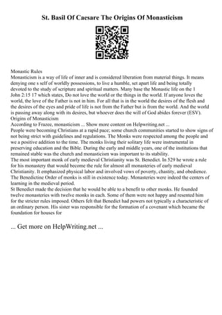 St. Basil Of Caesare The Origins Of Monasticism
Monastic Rules
Monasticism is a way of life of inner and is considered liberation from material things. It means
denying one s self of worldly possessions, to live a humble, set apart life and being totally
devoted to the study of scripture and spiritual matters. Many base the Monastic life on the 1
John 2:15 17 which states, Do not love the world or the things in the world. If anyone loves the
world, the love of the Father is not in him. For all that is in the world the desires of the flesh and
the desires of the eyes and pride of life is not from the Father but is from the world. And the world
is passing away along with its desires, but whoever does the will of God abides forever (ESV).
Origins of Monasticism
According to Frazee, monasticism ... Show more content on Helpwriting.net ...
People were becoming Christians at a rapid pace; some church communities started to show signs of
not being strict with guidelines and regulations. The Monks were respected among the people and
we a positive addition to the time. The monks living their solitary life were instrumental in
preserving education and the Bible. During the early and middle years, one of the institutions that
remained stable was the church and monasticism was important to its stability.
The most important monk of early medieval Christianity was St. Benedict. In 529 he wrote a rule
for his monastery that would become the rule for almost all monasteries of early medieval
Christianity. It emphasized physical labor and involved vows of poverty, chastity, and obedience.
The Benedictine Order of monks is still in existence today. Monasteries were indeed the centers of
learning in the medieval period.
St Benedict made the decision that he would be able to a benefit to other monks. He founded
twelve monasteries with twelve monks in each. Some of them were not happy and resented him
for the stricter rules imposed. Others felt that Benedict had powers not typically a characteristic of
an ordinary person. His sister was responsible for the formation of a covenant which became the
foundation for houses for
... Get more on HelpWriting.net ...
 