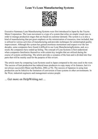 Lean Vs Lean Manufacturing Systems
Executive Summary Lean Manufacturing Systems were first introduced in Japan by the Toyota
Motor Corporation. The Lean movement is a type of a system that relies on simple visual cues in
order to manage production stages that are based on customer demand. The system is a is also a
kind of manufacturing that put great emphasis on the minimization of resources, time included, that
is utilized in various activities of manufacturing and provides techniques for uninterrupted quality
improvement. Although this system has gained enormous momentum and respect over the last
decades, some companies have found it difficult to use Lean ManufacturingSystems, and, as a
result, the companies have ended up failing. The concept of Lean Systems is best understood
when companies familiarize themselves with certain key insights that are utilized during the
course of systems architecting. The article provides a synopsis of the lean and is divided into four
parts that will be mainly used for the purpose of this review.
The article starts by comparing Lean Systems used in Japan compared to the ones used in the west.
The success of lean production has induced mass producers to copy many of its features, but it is
not always successful (Maier and Rechtin, 2002, p.70). The success of Japanese in using lean
production can be linked to the limitation of conversion of lean systems in other environments. In
the West, industrial engineers and management science people
... Get more on HelpWriting.net ...
 