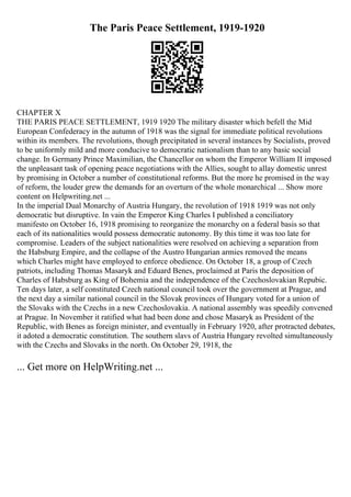The Paris Peace Settlement, 1919-1920
CHAPTER X
THE PARIS PEACE SETTLEMENT, 1919 1920 The military disaster which befell the Mid
European Confederacy in the autumn of 1918 was the signal for immediate political revolutions
within its members. The revolutions, though precipitated in several instances by Socialists, proved
to be uniformly mild and more conducive to democratic nationalism than to any basic social
change. In Germany Prince Maximilian, the Chancellor on whom the Emperor William II imposed
the unpleasant task of opening peace negotiations with the Allies, sought to allay domestic unrest
by promising in October a number of constitutional reforms. But the more he promised in the way
of reform, the louder grew the demands for an overturn of the whole monarchical ... Show more
content on Helpwriting.net ...
In the imperial Dual Monarchy of Austria Hungary, the revolution of 1918 1919 was not only
democratic but disruptive. In vain the Emperor King Charles I published a conciliatory
manifesto on October 16, 1918 promising to reorganize the monarchy on a federal basis so that
each of its nationalities would possess democratic autonomy. By this time it was too late for
compromise. Leaders of the subject nationalities were resolved on achieving a separation from
the Habsburg Empire, and the collapse of the Austro Hungarian armies removed the means
which Charles might have employed to enforce obedience. On October 18, a group of Czech
patriots, including Thomas Masaryk and Eduard Benes, proclaimed at Paris the deposition of
Charles of Habsburg as King of Bohemia and the independence of the Czechoslovakian Repubic.
Ten days later, a self constituted Czech national council took over the government at Prague, and
the next day a similar national council in the Slovak provinces of Hungary voted for a union of
the Slovaks with the Czechs in a new Czechoslovakia. A national assembly was speedily convened
at Prague. In November it ratified what had been done and chose Masaryk as President of the
Republic, with Benes as foreign minister, and eventually in February 1920, after protracted debates,
it adoted a democratic constitution. The southern slavs of Austria Hungary revolted simultaneously
with the Czechs and Slovaks in the north. On October 29, 1918, the
... Get more on HelpWriting.net ...
 
