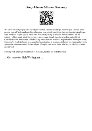 Andy Johnson Missions Summary
We know several people who have been on short term mission trips. Perhaps you ve even been
on one yourself and proclaimed to others that you gained more from that trip than the people you
went to serve. Maybe you re a full time missionary living in another nation (at least for the
majority of the year). Most likely, you re an average church member who knows the Great
Commission but doesn t feel called to long term overseas ministry. Regardless of where you stand,
Missions by Andy Johnson is an excellent introduction to missions. Johnson provides readers with
ways to be missionminded, live missional lifestyles, and serve those who are on mission at home
and abroad.
Starting with a biblical foundation of missions, readers are called to make
... Get more on HelpWriting.net ...
 