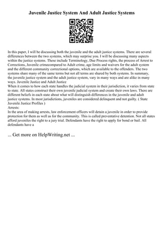 Juvenile Justice System And Adult Justice Systems
In this paper, I will be discussing both the juvenile and the adult justice systems. There are several
differences between the two systems, which may surprise you. I will be discussing many aspects
within the justice systems. These include Terminology, Due Process rights, the process of Arrest to
Corrections, Juvenile crimecompared to Adult crime, age limits and waivers for the adult system
and the different community correctional options, which are available to the offenders. The two
systems share many of the same terms but not all terms are shared by both systems. In summary,
the juvenile justice system and the adult justice system, vary in many ways and are alike in many
ways. Juvenile Justice and Adult Justice
When it comes to how each state handles the judicial system in their jurisdiction, it varies from state
to state. All states construct their own juvenile judicial system and create their own laws. There are
different beliefs in each state about what will distinguish differences in the juvenile and adult
justice systems. In most jurisdictions, juveniles are considered delinquent and not guilty. ( State
Juvenile Justice Profiles )
Arrests:
In the area of making arrests, law enforcement officers will detain a juvenile in order to provide
protection for them as well as for the community. This is called preventative detention. Not all states
afford juveniles the right to a jury trial. Defendants have the right to apply for bond or bail. All
defendants have a
... Get more on HelpWriting.net ...
 