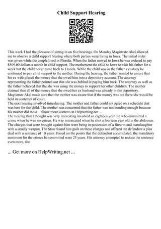 Child Support Hearing
This week I had the pleasure of sitting in on five hearings. On Monday Magistrate Akel allowed
me to observe a child support hearing where both parties were living in Iowa. The initial order
was given while the couple lived in Florida. When the father moved to Iowa he was ordered to pay
$509.00 dollars a month in child support. The mothersent the child to Iowa to visit his father for a
week but the child never came back to Florida. While the child was in the father s custody he
continued to pay child support to the mother. During the hearing, the father wanted to ensure that
his ex wife placed the money that she owed him into a depository account. The attorney
representing the father pointed out that she was behind in paying him back. The attorney as well as
the father believed that the she was using the money to support her other children. The mother
claimed that all of the money that she owed her ex husband was already in the depository.
Magistrate Akel made sure that the mother was aware that if the money was not there she would be
held in contempt of court.
The next hearing involved timesharing. The mother and father could not agree on a schedule that
was best for the child. The mother was concerned that the father was not bonding enough because
his mother did most ... Show more content on Helpwriting.net ...
The hearing that I thought was very interesting involved an eighteen year old who committed a
crime when he was seventeen. He was intoxicated when he shot a fourteen year old in the abdomen.
The charges that were brought against him were being in possession of a firearm and manslaughter
with a deadly weapon. The State found him guilt on these charges and offered the defendant a plea
deal with a sentence of 10 years. Based on the points that the defendant accumulated, the mandatory
minimum for the crimes he committed were 25 years. His attorney attempted to reduce the sentence
even more, she
... Get more on HelpWriting.net ...
 