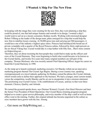 I Wanted A Ship For The New Firm
In keeping with the image they were creating for the new firm, they were planning a ship they
could be proud of, one that had unique features and warmth in its design. I wanted a ship I
would want to sail on as a luxury consumer, Rodney recalls. Working with renowned designer
Robert Tillberg as the leader of the design team, plans emerged for a ship that would help the
new firm to redefine luxury cruising. At 50,000 gross tons and carrying just 960 passengers, it
would have one of the industry s highest space ratios. Princess had introduced the broad use of
private verandahs with a quarter of the Royal Princess cabins, followed by thirty eight percent on
the mv Royal Viking Sun. Crystal would take it a step further with fifty four... Show more content
on Helpwriting.net ...
Therefore, they set about recruiting the best people they could find to make up the officers and
crew of the Crystal Harmony. They were beginning to build what would become to be known as
the Crystal family, and twenty five years later many original members are still part of the
company. Thomas Mazloum, who was recently named Chief Operating Officer, began his career on
board the Crystal Harmony in 1990.
As the ramp up to launch continued, marketing executive Art Sbarsky rolled out an innovative
marketing program themed The Crystal Age Begins. During a cross country tour, speaking
extemporaneously at a travel industry gathering Art Rodney coined the phrase the Crystal Attitude,
which would come to define their approach to the business. We had a younger, more current model,
versus the competition, recalls Sbarsky and he set out to encapsulate it into a mission statement.
The positioning was Crystal Cruises: A Re establishment of Luxury, and key to that were three
elements: Choices; Quality; and Attitude.
We turned the pyramid upside down, says Dietmar Wetanzl, Crystal s first Hotel Director and later
the Senior Vice President of Hotel Operations. Our Crystal Basics (training program) program
helped us to create a great service philosophy, and every member of the ship s staff as well as home
office went to the training. Further, this original attitude has become engrained in the culture as
crew members have grown with the line. Among
... Get more on HelpWriting.net ...
 