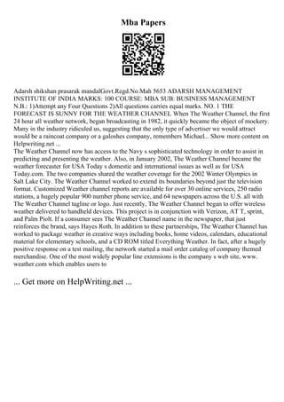 Mba Papers
Adarsh shikshan prasarak mandalGovt.Regd.No.Mah 5653 ADARSH MANAGEMENT
INSTITUTE OF INDIA MARKS: 100 COURSE: MBA SUB: BUSINESS MANAGEMENT
N.B.: 1)Attempt any Four Questions 2)All questions carries equal marks. NO. 1 THE
FORECAST IS SUNNY FOR THE WEATHER CHANNEL When The Weather Channel, the first
24 hour all weather network, began broadcasting in 1982, it quickly became the object of mockery.
Many in the industry ridiculed us, suggesting that the only type of advertiser we would attract
would be a raincoat company or a galoshes company, remembers Michael... Show more content on
Helpwriting.net ...
The Weather Channel now has access to the Navy s sophisticated technology in order to assist in
predicting and presenting the weather. Also, in January 2002, The Weather Channel became the
weather forecaster for USA Today s domestic and international issues as well as for USA
Today.com. The two companies shared the weather coverage for the 2002 Winter Olympics in
Salt Lake City. The Weather Channel worked to extend its boundaries beyond just the television
format. Customized Weather channel reports are available for over 30 online services, 250 radio
stations, a hugely popular 900 number phone service, and 64 newspapers across the U.S. all with
The Weather Channel tagline or logo. Just recently, The Weather Channel began to offer wireless
weather delivered to handheld devices. This project is in conjunction with Verizon, AT T, sprint,
and Palm Piolt. If a consumer sees The Weather Channel name in the newspaper, that just
reinforces the brand, says Hayes Roth. In addition to these partnerships, The Weather Channel has
worked to package weather in creative ways including books, home videos, calendars, educational
material for elementary schools, and a CD ROM titled Everything Weather. In fact, after a hugely
positive response on a test mailing, the network started a mail order catalog of company themed
merchandise. One of the most widely popular line extensions is the company s web site, www.
weather.com which enables users to
... Get more on HelpWriting.net ...
 