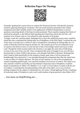 Reflection Paper On Theology
Generally speaking this course led me to contrast the Wesleyan doctrine with specific questions
raised by opposing theological viewpoints. The real world scenarios presented in the weekly
assignments provided valuable context to the application of biblical interpretation to answer
questions concerning details of the hope Jesushas promised. These inquiries ranging from limits of
justification and gifts, to the biblical truth regarding the Church here and in the next life, will
continue to be of great value as I am utilized to make disciples of all people.
To begin, week one s position paper challenged me to dig at the underlying reason many would be
afraid they have committed the unforgivable sin of blasphemy of the Holy Spirit. I asserted the root
of the issue is not that one is a believer who is tormented by committing an unforgivable sin; it is
a lack of faith that Christ has forgiven all their sin. The scenario given was not unfamiliar to me
of a person who believes Jesus is Lord, but due to lack of knowledge cannot trust Jesus as their
Lord. Though the initial scenario dealt with salvation, I can apply the same lack of faith being
an issue in any area of my own life. I have recognized that areas of struggle in my own life have
persisted due to a lack of faith in the process, even though I had faith in salvation. Realizing that
until I stand in faith specifically for the situation at hand, many times I will not possess the
breakthrough I have prayed for. I was reminded through this assignment that often the stated issue
is only an effect of a deeper dilemma. The lack of trust situation, as well as the accompanying
scenario regarding spiritual gifts, was caused by Scripture received out of context. The stance as to
why someone would be scared they are beyond God s forgiveness due to blasphemy would be
based on translations of: Mark 3:29, Matthew 12:31, Luke 12:10 not taken in context with the rest
of scripture. I concluded the misunderstanding of the gifts of the Spirit, was a case of cherry
picking scriptures by the subject to substantiate his view point. I found applying Wesley s teachings
of contextual study of Scripture to such a real world situation of great practical value (Oden, 2012,
... Get more on HelpWriting.net ...
 