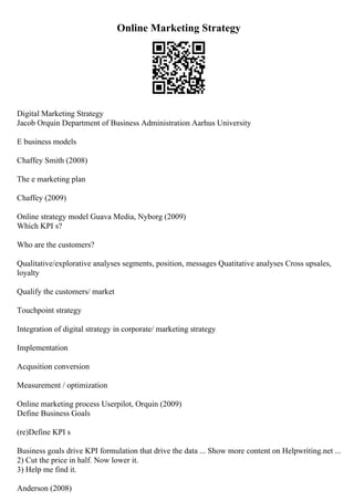 Online Marketing Strategy
Digital Marketing Strategy
Jacob Orquin Department of Business Administration Aarhus University
E business models
Chaffey Smith (2008)
The e marketing plan
Chaffey (2009)
Online strategy model Guava Media, Nyborg (2009)
Which KPI s?
Who are the customers?
Qualitative/explorative analyses segments, position, messages Quatitative analyses Cross upsales,
loyalty
Qualify the customers/ market
Touchpoint strategy
Integration of digital strategy in corporate/ marketing strategy
Implementation
Acqusition conversion
Measurement / optimization
Online marketing process Userpilot, Orquin (2009)
Define Business Goals
(re)Define KPI s
Business goals drive KPI formulation that drive the data ... Show more content on Helpwriting.net ...
2) Cut the price in half. Now lower it.
3) Help me find it.
Anderson (2008)
 
