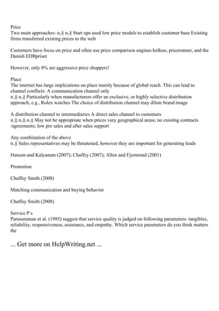 Price
Two main approaches: п‚§ п‚§ Start ups used low price models to establish customer base Existing
firms transferred existing prices to the web
Customers have focus on price and often use price comparison engines kelkoo, pricerunner, and the
Danish EDBpriser
However, only 8% are aggressive price shoppers!
Place
The internet has large implications on place mainly because of global reach. This can lead to
channel conflicts: A communication channel only
п‚§ п‚§ Particularly when manufacturers offer an exclusive, or highly selective distribution
approach; e.g., Rolex watches The choice of distribution channel may dilute brand image
A distribution channel to intermediaries A direct sales channel to customers
п‚§ п‚§ п‚§ May not be appropriate when prices vary geographical areas; no existing contracts
/agreements; low pre sales and after sales support
Any combination of the above
п‚§ Sales representatives may be threatened, however they are important for generating leads
Hanson and Kalyanam (2007); Chaffey (2007); Allen and Fjermstad (2001)
Promotion
Chaffey Smith (2008)
Matching communication and buying behavior
Chaffey Smith (2008)
Service P s
Parasuraman et al. (1985) suggest that service quality is judged on following parameters: tangibles,
reliability, responsiveness, assurance, and empathy. Which service parameters do you think matters
the
... Get more on HelpWriting.net ...
 