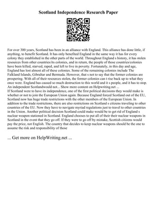 Scotland Independence Research Paper
For over 300 years, Scotland has been in an alliance with England. This alliance has done little, if
anything, to benefit Scotland. It has only benefited England in the same way it has for every
colony they established in the other parts of the world. Throughout England s history, it has stolen
resources from other countries/its colonies, and in return, the people of those countries/colonies
have been killed, starved, raped, and left to live in poverty. Fortunately, in this day and age,
England has lost almost all of these colonies. Some of the remaining colonies include The
Falkland Islands, Gibraltar and Bermuda. However, that s not to say that the former colonies are
prospering. With all of their resources stolen, the former colonies can t rise back up to what they
once were. England has caused so much destruction to this world and it s people, and it has to stop.
An independent Scotlandwould not... Show more content on Helpwriting.net ...
If Scotland were to have its independence, one of the first political decisions they would make is
whether or not to join the European Union again. Because England forced Scotland out of the EU,
Scotland now has huge trade restrictions with the other members of the European Union. In
addition to the trade restrictions, there are also restrictions on Scotland s citizens traveling to other
countries of the EU. Now they have to navigate myriad regulations just to travel to other countries
in the Union. Another political decision Scotland could make would be to get rid of England s
nuclear weapon stationed in Scotland. England chooses to put all of their their nuclear weapons in
Scotland in the event that they go off. If they were to go off by mistake, Scottish citizens would
pay the price, not English. The country that decides to keep nuclear weapons should be the one to
assume the risk and responsibility of those
... Get more on HelpWriting.net ...
 