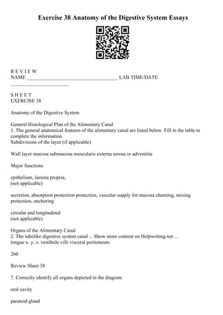 Exercise 38 Anatomy of the Digestive System Essays
R E V I E W
NAME ____________________________________ LAB TIME/DATE
_______________________
S H E E T
EXERCISE 38
Anatomy of the Digestive System
General Histological Plan of the Alimentary Canal
1. The general anatomical features of the alimentary canal are listed below. Fill in the table to
complete the information.
Subdivisions of the layer (if applicable)
Wall layer mucosa submucosa muscularis externa serosa or adventitia
Major functions
epithelium, lamina propria,
(not applicable)
secretion, absorption protection protection, vascular supply for mucosa churning, mixing
protection, anchoring
circular and longitudinal
(not applicable)
Organs of the Alimentary Canal
2. The tubelike digestive system canal ... Show more content on Helpwriting.net ...
tongue x. y. z. vestibule villi visceral peritoneum
260
Review Sheet 38
7. Correctly identify all organs depicted in the diagram
oral cavity
paratoid gland
 