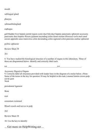 mouth
sublingual gland
pharynx
submanibulargland
esphogus
gall bladder liver hepatic portal region cystic duct bile duct hepatic pancreatic sphincter accessory
pancreatic duct hepatic flexure jejunum ascending colon ileum rectum illiocecal vavle anal canal
cecum appendix anus transverse colon decsending colon sigmond colon pancreas cardiac sphincter
pyllitic sphincter
Review Sheet 38
261
8. You have studied the histological structure of a number of organs in this laboratory. Three of
these are diagrammed below. Identify and correctly label each.
(a) ____________________(b) ________________________(c) ____________________
Accessory Digestive Organs
9. Correctly label all structures provided with leader lines in the diagram of a molar below. (Note:
Some of the terms in the key for question 10 may be helpful in this task.) enamel dentin crown pulp
cavity gum
Neck
periodontal ligament
Bone
root
cementum rooteneal
Blood vessels and nerves in pulp
262
Review Sheet 38
10. Use the key to identify
... Get more on HelpWriting.net ...
 