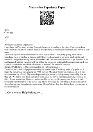 Moderation Experience Paper
IGN:
Crumzyyy
AGE:
13
Previous Moderation Experience:
I have been staff on many servers. Some of them were not as big as the other. I have owned my
own server and have been staff on another. I will list my experience in order from first server to last
server:
Enjoicraft Enjoicraft was the first server I was ever staff on. I was pretty young when I first
joined and I was pretty bad at being a staff. However, I managed to get up to Mod+ at the end. I
was staff a long side with my cousin AimbotDotEXE. He was admin however. I got demoted at the
end because I went on vacation with out telling the owner, so he thought I was very inactive. It was
a mistake made from a rookie staff member. I was staff for around 1 2 months.
HGKits: On HGKits, ... Show more content on Helpwriting.net ...
The server had a spike of popularity during the second map. When I say spike of popularity , I
mean the player base was ranging for 70 80 players. My server host wasn t very good, as it was
recommended by a friend. My server kept crashing a lot and people got very annoyed by this, so
they left. We had to shut down our server soon, since the server was lacking in funds because of
this. I do not want to see this server to become like my server. Not saying that the host is bad,
however I want the server to be hacker free. I have prevented the very little hackers on my server
from cheating, and I am planning to do so on Climax! Other than that, I think I put two sections in
one at the section
... Get more on HelpWriting.net ...
 