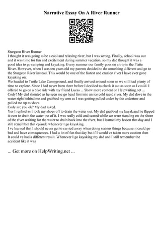 Narrative Essay On A River Runner
Sturgeon River Runner
I thought it was going to be a cool and relaxing river, but I was wrong. Finally, school was out
and it was time for fun and excitement during summer vacation, so my dad thought it was a
good idea to go camping and kayaking. Every summer our family goes on a trip to the Platte
River. However, when I was ten years old my parents decided to do something different and go to
the Sturgeon River instead. This would be one of the fastest and craziest river I have ever gone
kayaking on.
We headed to Turtle Lake Campground, and finally arrived around noon so we still had plenty of
time to explore. Since I had never been there before I decided to check it out as soon as I could. I
offered to go on a bike ride with my friend Lucas ... Show more content on Helpwriting.net ...
Cody! My dad shouted as he seen me go head first into an ice cold rapid river. My dad dove in the
water right behind me and grabbed my arm as I was getting pulled under by the undertow and
pulled me up to shore.
Cody are you ok? My dad asked.
Yes I replied as I took my shoes off to drain the water out. My dad grabbed my kayakand he flipped
it over to drain the water out of it. I was really cold and scared while we were standing on the shore
of the river waiting for the water to drain back into the river, but I learned my lesson that day and I
still remember that episode whenever I go kayaking.
I ve learned that I should never get to carried away when doing serious things because it could go
bad and have consequences. I had a lot of fun that day but if I would ve taken more caution then
It could ve had a different result. Whenever I go kayaking my dad and I still remember the
accident like it was
... Get more on HelpWriting.net ...
 