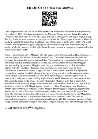 The Mill On The Floss Play Analysis
I saw the production The Mill on the Floss at BYU on Wednesday, November 8 and Wednesday
November, 15 2017. The show took place in the Margetts Theatre and was directed by Adam
Houghton. This show tells the story of Maggie Tulliver as she faces the challenges of growing up.
The play is unique as three actress playMaggie, at each of the different ages of the story. There are
multiple elements to demonstrate the changes that Maggie goes to as she grows older. The sound
effect of water expresses Maggie s raging river of emotions as they flow from one feeling to
another while the change in her hairstyle shows the more permanent changes to her personality that
occurs as she grows older.
Water is an important part of Maggie s life. She lives ... Show more content on Helpwriting.net ...
Her hair reflects that with its untameable mess of curls. These curls bounce as she walks and
heightens the energy that Maggie has inside her. These curls are a representation of Maggie s
contention with her mother and aunts as the fact that they constantly try to control Maggie s
hair, just as they try to control Maggie s spirit. Maggie s decision to cut her hair shows her
attempt to try to control her life and do what she wants, not what others want her to do.
Furthermore, when we see second Maggie, her hair is more control. It is now in a tight braid,
pressed firmly against her skull. Maggie s attempt at trying to control her hair is representative
of her attempt to try to control the wild spirit from her childhood. She is trying to become a
more selfless, religious person, refusing to give into the world. However, there are wisps of hair
that cannot be tamed by the braid. This shows the part of Maggie s spirit that is unable to be
controlled, which we see in Maggie s interaction with the forbidden Philip Wakem. As much as
she tries to control herself, Maggie cannot control everything. Moreover, we see this change
happen again when we are introduce to third Maggie. Third Maggie is a dignified, regal young
women and her hair reflects that. Her hair is up in an elaborate updo based at the nape of her
neck. She has made the transitioned from girl to woman. This new hairdo shows how Maggie has
finally found herself, and is beginning to understand what she wants out of life: to be an
independent woman who is able to think and provide for herself. The changes in hairstyle reflect
Maggie s more permanent change in character as she grows up and finds herself through trials and
... Get more on HelpWriting.net ...
 