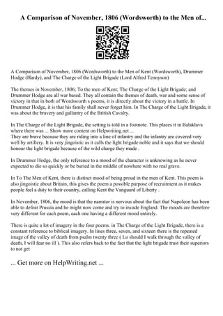A Comparison of November, 1806 (Wordsworth) to the Men of...
A Comparison of November, 1806 (Wordsworth) to the Men of Kent (Wordsworth), Drummer
Hodge (Hardy), and The Charge of the Light Brigade (Lord Alfred Tennyson)
The themes in November, 1806; To the men of Kent; The Charge of the Light Brigade; and
Drummer Hodge are all war based. They all contain the themes of death, war and some sense of
victory in that in both of Wordsworth s poems, it is directly about the victory in a battle. In
Drummer Hodge, it is that his family shall never forget him. In The Charge of the Light Brigade, it
was about the bravery and gallantry of the British Cavalry.
In The Charge of the Light Brigade, the setting is told in a footnote. This places it in Balaklava
where there was ... Show more content on Helpwriting.net ...
They are brave because they are riding into a line of infantry and the infantry are covered very
well by artillery. It is very jingoistic as it calls the light brigade noble and it says that we should
honour the light brigade because of the wild charge they made .
In Drummer Hodge, the only reference to a mood of the character is unknowing as he never
expected to die so quickly or be buried in the middle of nowhere with no real grave.
In To The Men of Kent, there is distinct mood of being proud in the men of Kent. This poem is
also jingoistic about Britain, this gives the poem a possible purpose of recruitment as it makes
people feel a duty to their country, calling Kent the Vanguard of Liberty .
In November, 1806, the mood is that the narrator is nervous about the fact that Napoleon has been
able to defeat Prussia and he might now come and try to invade England. The moods are therefore
very different for each poem, each one having a different mood entirely.
There is quite a lot of imagery in the four poems. in The Charge of the Light Brigade, there is a
constant reference to biblical imagery. In lines three, seven, and sixteen there is the repeated
image of the valley of death from psalm twenty three ( Lo should I walk through the valley of
death, I will fear no ill ). This also refers back to the fact that the light brigade trust their superiors
to not get
... Get more on HelpWriting.net ...
 