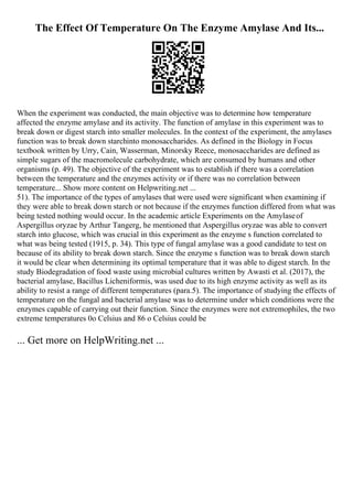 The Effect Of Temperature On The Enzyme Amylase And Its...
When the experiment was conducted, the main objective was to determine how temperature
affected the enzyme amylase and its activity. The function of amylase in this experiment was to
break down or digest starch into smaller molecules. In the context of the experiment, the amylases
function was to break down starchinto monosaccharides. As defined in the Biology in Focus
textbook written by Urry, Cain, Wasserman, Minorsky Reece, monosaccharides are defined as
simple sugars of the macromolecule carbohydrate, which are consumed by humans and other
organisms (p. 49). The objective of the experiment was to establish if there was a correlation
between the temperature and the enzymes activity or if there was no correlation between
temperature... Show more content on Helpwriting.net ...
51). The importance of the types of amylases that were used were significant when examining if
they were able to break down starch or not because if the enzymes function differed from what was
being tested nothing would occur. In the academic article Experiments on the Amylaseof
Aspergillus oryzae by Arthur Tangerg, he mentioned that Aspergillus oryzae was able to convert
starch into glucose, which was crucial in this experiment as the enzyme s function correlated to
what was being tested (1915, p. 34). This type of fungal amylase was a good candidate to test on
because of its ability to break down starch. Since the enzyme s function was to break down starch
it would be clear when determining its optimal temperature that it was able to digest starch. In the
study Biodegradation of food waste using microbial cultures written by Awasti et al. (2017), the
bacterial amylase, Bacillus Licheniformis, was used due to its high enzyme activity as well as its
ability to resist a range of different temperatures (para.5). The importance of studying the effects of
temperature on the fungal and bacterial amylase was to determine under which conditions were the
enzymes capable of carrying out their function. Since the enzymes were not extremophiles, the two
extreme temperatures 0o Celsius and 86 o Celsius could be
... Get more on HelpWriting.net ...
 