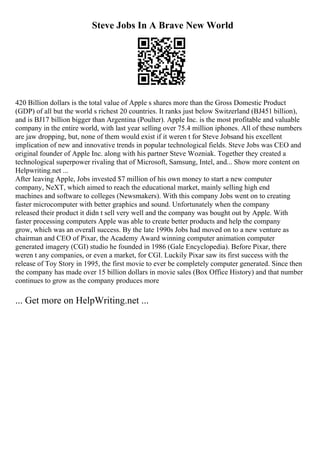 Steve Jobs In A Brave New World
420 Billion dollars is the total value of Apple s shares more than the Gross Domestic Product
(GDP) of all but the world s richest 20 countries. It ranks just below Switzerland (ВЈ451 billion),
and is ВЈ17 billion bigger than Argentina (Poulter). Apple Inc. is the most profitable and valuable
company in the entire world, with last year selling over 75.4 million iphones. All of these numbers
are jaw dropping, but, none of them would exist if it weren t for Steve Jobsand his excellent
implication of new and innovative trends in popular technological fields. Steve Jobs was CEO and
original founder of Apple Inc. along with his partner Steve Wozniak. Together they created a
technological superpower rivaling that of Microsoft, Samsung, Intel, and... Show more content on
Helpwriting.net ...
After leaving Apple, Jobs invested $7 million of his own money to start a new computer
company, NeXT, which aimed to reach the educational market, mainly selling high end
machines and software to colleges (Newsmakers). With this company Jobs went on to creating
faster microcomputer with better graphics and sound. Unfortunately when the company
released their product it didn t sell very well and the company was bought out by Apple. With
faster processing computers Apple was able to create better products and help the company
grow, which was an overall success. By the late 1990s Jobs had moved on to a new venture as
chairman and CEO of Pixar, the Academy Award winning computer animation computer
generated imagery (CGI) studio he founded in 1986 (Gale Encyclopedia). Before Pixar, there
weren t any companies, or even a market, for CGI. Luckily Pixar saw its first success with the
release of Toy Story in 1995, the first movie to ever be completely computer generated. Since then
the company has made over 15 billion dollars in movie sales (Box Office History) and that number
continues to grow as the company produces more
... Get more on HelpWriting.net ...
 