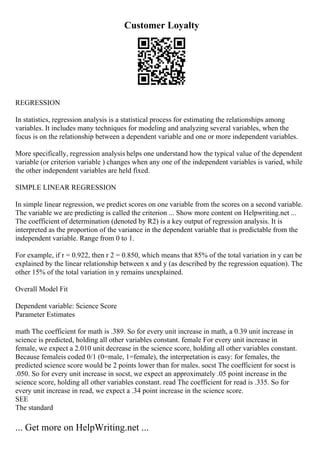 Customer Loyalty
REGRESSION
In statistics, regression analysis is a statistical process for estimating the relationships among
variables. It includes many techniques for modeling and analyzing several variables, when the
focus is on the relationship between a dependent variable and one or more independent variables.
More specifically, regression analysis helps one understand how the typical value of the dependent
variable (or criterion variable ) changes when any one of the independent variables is varied, while
the other independent variables are held fixed.
SIMPLE LINEAR REGRESSION
In simple linear regression, we predict scores on one variable from the scores on a second variable.
The variable we are predicting is called the criterion ... Show more content on Helpwriting.net ...
The coefficient of determination (denoted by R2) is a key output of regression analysis. It is
interpreted as the proportion of the variance in the dependent variable that is predictable from the
independent variable. Range from 0 to 1.
For example, if r = 0.922, then r 2 = 0.850, which means that 85% of the total variation in y can be
explained by the linear relationship between x and y (as described by the regression equation). The
other 15% of the total variation in y remains unexplained.
Overall Model Fit
Dependent variable: Science Score
Parameter Estimates
math The coefficient for math is .389. So for every unit increase in math, a 0.39 unit increase in
science is predicted, holding all other variables constant. female For every unit increase in
female, we expect a 2.010 unit decrease in the science score, holding all other variables constant.
Because femaleis coded 0/1 (0=male, 1=female), the interpretation is easy: for females, the
predicted science score would be 2 points lower than for males. socst The coefficient for socst is
.050. So for every unit increase in socst, we expect an approximately .05 point increase in the
science score, holding all other variables constant. read The coefficient for read is .335. So for
every unit increase in read, we expect a .34 point increase in the science score.
SEE
The standard
... Get more on HelpWriting.net ...
 