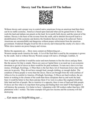 Slavery And The Removal Of The Indians
Without slavery and a proper way to control native americans living on american land then there
can be no stable economy. America is based upon land and what can be gained from it. Slaves
work the land and indians run amuck on the land. So to justify both slavery and the removal of the
indians: Slavery is the basis of the revenue from the south, and to abolish slaverywill lead to a
destabilization of the economy and destroy the freedoms that are trying to be achieved. Native
Americans are uncontrollable and dangerous without proper enforcement from the american
government. Frederick Douglas lived his life in slavery and witnessed the cruelty of a slave s life.
White slave masters are power hungry and vicious.
Before the arguments are ... Show more content on Helpwriting.net ...
Western europe needs America for trade. A Lot of the food that is used by the europeans is grown
by the south. And so without Slavery Western europe will starve. (Fitzhugh, Canibals, 3)
Now it might be said that it would be easier and more humane to free the slaves and pay them.
But the answer for that is simple. Slaves are seen as Capital there is no need say in an economic
downturn to get rid of slaves as there would be for paid workmen. To turn out a slave is to lose
money. (Fitzhugh, Sociology, 1) Then there is the fact that a lot of Americans lower class white
men are in poverty. They do not have enough food, enough clothing, or enough shelter. The
condition of these people is worse than the slaves. Slaves are brought from the wild confines of
Africa to live in comfort in America. (Fitzhugh, Sociology, 2) Slaves are hard workers, the are
better at working in the climate of the south than those europeans that try and work the land.
Sure it would be better to free them and pay them if we were in a place like england which has
little land and lots of people. But in America it is opposite, there is tons of land and little people.
If slaves are free what is to stop them from going and finding their own land? If that happens it
will destroy the economy. It is better to have 1 plantation with 100 workers rather than have 100
plantations with 1 worker. The latter example will gain less income and the economy will fail
destroying
... Get more on HelpWriting.net ...
 