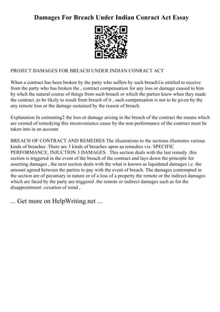 Damages For Breach Under Indian Conract Act Essay
PROJECT DAMAGES FOR BREACH UNDER INDIAN CONRACT ACT
When a contract has been broken by the party who suffers by such breach1is entitled to receive
from the party who has broken the , contract compensation for any loss or damage caused to him
by whch the natural course of things from such breach or which the parties knew when they made
the contract ,to be likely to result from breach of it , such compensation is not to be given by the
any remote loss or the damage sustained by the reason of breach.
Explanation In estimating2 the loss or damage arising in the breach of the contract the means which
are existed of remedying this inconvenience cause by the non performance of the contract must be
taken into in an account
BREACH OF CONTRACT AND REMEDIES The illustrations to the sections illustrates various
kinds of breaches .There are 3 kinds of breaches upon aa remedies viz. SPECIFIC
PERFORMANCE, INJUCTION 3 DAMAGES . This section deals with the last remedy .this
section is triggered in the event of the breach of the contract and lays down the principle for
asserting damages , the next section deals with the what is known as liquidated damages i.e. the
amount agreed between the parties to pay with the event of breach. The damages contempted in
the section are of pecuniary in nature or of a loss of a property the remote or the indirect damages
which are faced by the party are triggered .the remote or indirect damages such as for the
disappointment ,vexation of mind ,
... Get more on HelpWriting.net ...
 
