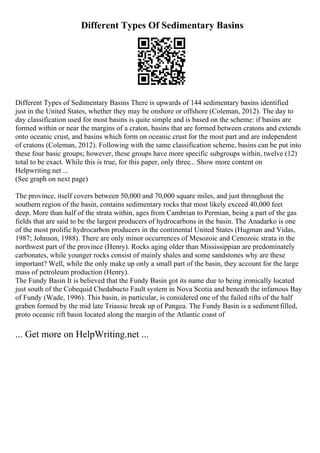 Different Types Of Sedimentary Basins
Different Types of Sedimentary Basins There is upwards of 144 sedimentary basins identified
just in the United States, whether they may be onshore or offshore (Coleman, 2012). The day to
day classification used for most basins is quite simple and is based on the scheme: if basins are
formed within or near the margins of a craton, basins that are formed between cratons and extends
onto oceanic crust, and basins which form on oceanic crust for the most part and are independent
of cratons (Coleman, 2012). Following with the same classification scheme, basins can be put into
these four basic groups; however, these groups have more specific subgroups within, twelve (12)
total to be exact. While this is true, for this paper, only three... Show more content on
Helpwriting.net ...
(See graph on next page)
The province, itself covers between 50,000 and 70,000 square miles, and just throughout the
southern region of the basin, contains sedimentary rocks that most likely exceed 40,000 feet
deep. More than half of the strata within, ages from Cambrian to Permian, being a part of the gas
fields that are said to be the largest producers of hydrocarbons in the basin. The Anadarko is one
of the most prolific hydrocarbon producers in the continental United States (Hugman and Vidas,
1987; Johnson, 1988). There are only minor occurrences of Mesozoic and Cenozoic strata in the
northwest part of the province (Henry). Rocks aging older than Mississippian are predominately
carbonates, while younger rocks consist of mainly shales and some sandstones why are these
important? Well, while the only make up only a small part of the basin, they account for the large
mass of petroleum production (Henry).
The Fundy Basin It is believed that the Fundy Basin got its name due to being ironically located
just south of the Cobequid Chedabucto Fault system in Nova Scotia and beneath the infamous Bay
of Fundy (Wade, 1996). This basin, in particular, is considered one of the failed rifts of the half
graben formed by the mid late Triassic break up of Pangea. The Fundy Basin is a sediment filled,
proto oceanic rift basin located along the margin of the Atlantic coast of
... Get more on HelpWriting.net ...
 