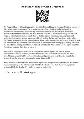 No Place At Hide By Glenn Greenwald
No Place to Hide by Glenn Greenwald is about the National Security Agency (NSA), an agency of
the United States government. The primary purpose of the NSA is to gather and analyze
information with the intent of preserving the national security and the safety of the citizens,
especially from terroristic threats. In 2013, Edward Snowden, a contractor working for the NSA
released classified informationwhich showed that the agency was spying on Americans and
collecting information without a warrant, which is against the law and Americans basic rights.
Greenwald was one of the first journalists that Snowden had contacted when he was looking to leak
the information. No Place to Hide is an account of all of the events leading up to, during, and after
the news broke. An important basis of the book is the Fourth Amendment and the significance that
Americans place on their right to privacy:
The right of the people to be secure in their person, houses, papers, and effects, against
unreasonable searches, seizures, shall not be violated, and no warrants shall issue, but upon
probable cause, supported by oath or affirmation, and particularly describing the place to be
searched, and the persons or things to be seized (Greenwald, 3).
Many believed that their Fourth Amendment rights were being violated by the Patriot Act and the
mass overreaching of the information that the NSA collected. The Patriot Act was signed into
action in 2001 shortly after 9/11 and was meant to protect the
... Get more on HelpWriting.net ...
 