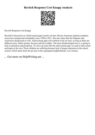 Ravitch Response Cori Knapp Analysis
Ravitch Response Cori Knapp
Ravitch?s discussion on ?achievement gaps? points out that African American students academic
scores have progressed remarkably since 1990 to 2011. She also states that the Hispanic and
Asian have progressed as well. Achievement gaps will continue to be an issue, as long as there are
different races, ethnic groups, the poor and the wealthy. The more disadvantaged one is, is going to
lack in education and prosperity. To solve an issue like the achievement gap, we need to take action
and begin at the root. These children are suffering because lack of proper education in the school
system, which stems from the poverty in the segregated neighborhoods. Low income
... Get more on HelpWriting.net ...
 