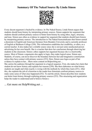 Summary Of The Naked Source By Linda Simon
Every decent argument is backed by evidence. In The Naked Source, Linda Simon argues that
students should learn history by interpreting primary sources. Simon supports her argument that
students should confront primary sources to better learn history by using ethos, logos, structure,
and tone. Simon uses ethos as evidence to support her argument that students should learn history
by interpreting primary sources. The introduction in The Naked Sourceindicates that Simon earned
a doctorate in English and American literature from Brandeis University and is currently professor
of English at Skidmore College (250). This information establishes her credibility, or ethos, as a
current teacher. It also makes her a reliable source since she is not just some uneducated person
advertising for her own benefit. She is a teacher that drew her conclusions through observing her
students in the classroom. Simon s ethos supports her argument because she is a trustworthy
source. Most of Simon s arguments also apply to logic; they make logical sense. Simon says
Students, of course, can never discover the boundary between fact and imaginative construction
unless they have contact with primary sources (253). Here, Simon uses logos as part of her
evidence to explain to her... Show more content on Helpwriting.net ...
She carries the audience through her argument in a logical sequence. First, she makes her claim that
student do not know history and explains her reasons (250). She then elaborates on what history
students are taught and what exactly is wrong with the methods by which they learn (251). After
this, she explains the job of a historian to the reader how historians confront primary sources to
make some sense of what once happened (252). To end the article, Simon describes how students
can better learn history through exploring primary sources (253). This structuring and organization
helps the reader to understand and to believe Simon s
... Get more on HelpWriting.net ...
 