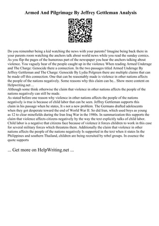 Armed And Pilgrimage By Jeffrey Gettleman Analysis
Do you remember being a kid watching the news with your parents? Imagine being back there in
your parents room watching the anchors talk about world news while you read the sunday comics.
As you flip the pages of the humorous part of the newspaper you hear the anchors talking about
violence. You vaguely hear of the people caught up in the violence. When reading Armed Underage
and The Charge: Genocide there a connection. In the two passages titled Armed Underage By
Jeffrey Gettleman and The Charge: Genocide By Lydia Polgreen there are multiple claims that can
be made off this connection. One that can be reasonably made is violence in other nations affects
the people of the nations negatively. Some reasons why this claim can be... Show more content on
Helpwriting.net ...
Although some think otherwise the claim that violence in other nations affects the people of the
nations negatively can still be made.
As stated before one reason why violence in other nations affects the people of the nations
negatively is true is because of child labor that can be seen. Jeffrey Gettleman supports this
claim in his passage when he states, It s not a new problem. The Germans drafted adolescents
when they got desperate toward the end of World War II. So did Iran, which used boys as young
as 12 to clear minefields during the Iran Iraq War in the 1980s. In summarization this supports the
claim that violence affects citizens negatively by the way the text explicitly talks of child labor.
Child labor is a negative that citizens face because of violence it forces children to work in this case
for several military forces which threatens them. Additionally the claim that violence in other
nations affects the people of the nations negatively Is supported in the text when it states In the
Philippines and southern Thailand, children are being recruited by rebel groups. In essence the
quote supports
... Get more on HelpWriting.net ...
 