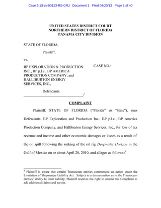 Case 5:13-cv-00123-RS-GRJ Document 1 Filed 04/20/13 Page 1 of 40




                    UNITED STATES DISTRICT COURT
                    NORTHERN DISTRICT OF FLORIDA
                        PANAMA CITY DIVISION

STATE OF FLORIDA,

               Plaintiff,

vs.

BP EXPLORATION & PRODUCTION                              CASE NO.:
INC., BP p.l.c., BP AMERICA
PRODUCTION COMPANY, and
HALLIBURTON ENERGY
SERVICES, INC.,

               Defendants.
                                                /

                                     COMPLAINT
        Plaintiff, STATE OF FLORIDA (“Florida” or “State”), sues

Defendants, BP Exploration and Production Inc., BP p.l.c., BP America

Production Company, and Halliburton Energy Services, Inc., for loss of tax

revenue and income and other economic damages or losses as a result of

the oil spill following the sinking of the oil rig Deepwater Horizon in the

Gulf of Mexico on or about April 20, 2010, and alleges as follows :1



1
  Plaintiff is aware that certain Transocean entities commenced an action under the
Limitation of Shipowners Liability Act. Subject to a determination as to the Transocean
entities’ ability to limit liability, Plaintiff reserves the right to amend this Complaint to
add additional claims and parties.
 