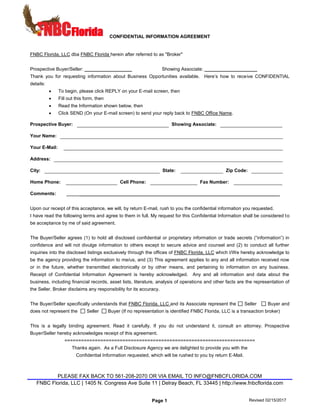 CONFIDENTIAL INFORMATION AGREEMENT
PLEASE FAX BACK TO 561-208-2070 OR VIA EMAIL TO INFO@FNBCFLORIDA.COM
FNBC Florida, LLC | 1405 N. Congress Ave Suite 11 | Delray Beach, FL 33445 | http://www.fnbcflorida.com
Page 1 Revised 02/15/2017
FNBC Florida, LLC dba FNBC Florida herein after referred to as "Broker"
Prospective Buyer/Seller: __________________ Showing Associate: ____________________
Thank you for requesting information about Business Opportunities available. Here’s how to receive CONFIDENTIAL
details:
• To begin, please click REPLY on your E-mail screen, then
• Fill out this form, then
• Read the Information shown below, then
• Click SEND (On your E-mail screen) to send your reply back to FNBC Office Name.
Prospective Buyer: Showing Associate:
Your Name:
Your E-Mail:
Address:
City: State: Zip Code:
Home Phone: Cell Phone: Fax Number:
Comments: ____________________________________________________________________________
Upon our receipt of this acceptance, we will, by return E-mail, rush to you the confidential information you requested.
I have read the following terms and agree to them in full. My request for this Confidential Information shall be considered to
be acceptance by me of said agreement.
The Buyer/Seller agrees (1) to hold all disclosed confidential or proprietary information or trade secrets (“information”) in
confidence and will not divulge information to others except to secure advice and counsel and (2) to conduct all further
inquiries into the disclosed listings exclusively through the offices of FNBC Florida, LLC which I/We hereby acknowledge to
be the agency providing the information to me/us, and (3) This agreement applies to any and all information received now
or in the future, whether transmitted electronically or by other means, and pertaining to information on any business.
Receipt of Confidential Information Agreement is hereby acknowledged. Any and all information and data about the
business, including financial records, asset lists, literature, analysis of operations and other facts are the representation of
the Seller. Broker disclaims any responsibility for its accuracy.
The Buyer/Seller specifically understands that FNBC Florida, LLC and its Associate represent the Seller Buyer and
does not represent the Seller Buyer (If no representation is identified FNBC Florida, LLC is a transaction broker)
This is a legally binding agreement. Read it carefully. If you do not understand it, consult an attorney. Prospective
Buyer/Seller hereby acknowledges receipt of this agreement.
=====================================================================
Thanks again. As a Full Disclosure Agency we are delighted to provide you with the
Confidential Information requested, which will be rushed to you by return E-Mail.
 