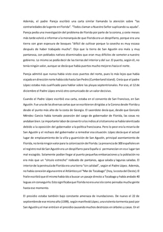 Además, el padre Pareja escribió una carta similar llamando la atención sobre “las
contrariedadesde lagente enFlorida”. “Todos claman a Nuestro Señor suplicando su ayuda”.
Pareja pedía una investigación del problema de Florida por parte de la corona, y siete meses
más tarde volvió a informar a la monarquía de que Florida era un despilfarro, porque era una
tierra con gran espesura de bosques “difícil de cultivar porque la cosecha es muy escasa
después de haber trabajado mucho”. Dijo que la tierra de San Agustín era mala y muy
pantanosa, con poblados nativos diseminados que eran muy difíciles de someter a nuestro
gobierno. Lo mismo se podía decir de las tierras del interior y del sur. El puerto, según él, no
tenía ningún valor, aunque se decía que había puertos mucho mejores hacia el norte.
Pareja admitió que nunca había visto esos puertos del norte, pues lo más lejos que había
viajadoendirecciónnorte habíasidohasta SanPedro(Cumberland Island). Creía que el padre
López estaba más cualificado para hablar sobre las playas septentrionales. Por eso, el 12 de
diciembre el Padre López envió otro comunicado de un valor decisivo.
Cuando el Padre López escribió esa carta, estaba en el convento de San Francisco, en San
Agustín.Fue una de lasdiversascartas que se escribieron dirigidas a la Corona desde Florida y
desde el punto más alto de la costa de Georgia. El sacerdote decía que, desde que Gonzalo
Méndez Cancio había tomado posesión del cargo de gobernador de Florida, las cosas no
andabanbien.La importante laborde convertiralosindiosal cristianismose habíaralentizado
debido a la oposición del gobernador a la política franciscana. Pero lo peor era la miseria de
San Agustín y el rechazo del gobernador a remediar esa situación. López decía que el actual
lugar de emplazamiento de la villa y guarnición de San Agustín, principal asentamiento de
Florida,noteníaningúnvalorpara la colonizaciónde Florida.Lapresenciade 300 españolesen
el registroreal de San Agustínera un despilfarro para España si permanecían en ese lugar tan
mal escogido. Solamente podían llegar al puerto pequeñas embarcaciones y la población no
era más que un “círculo estrecho” rodeado de pantanos, agua salada y lagunas saladas. El
interiorde lapenínsulade Florida era una tierra “sin calidad”, según el Padre López. Además,
no había conexiónalgunaentre el Atlánticoyel “Mar de Tocabago” (hoy,lacosta del Oeste).El
fraile escribióque él mismohabíaidoa buscar un pasaje directo a Tocabago y había andado 40
leguassinconseguirlo.Estosignificabaque Floridanoerauna isla como pensaba mucha gente
hasta ese momento.
El presidio estaba también bajo constante amenaza de inundaciones. De nuevo el 22 de
septiembrede ese mismoaño(1599), segúnmanifestóLópez,unaviolenta tormenta pasó por
San Agustíny el mar entróen el presidiocausandomuchos destrozos en árboles y casas. En el
 