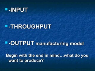  -INPUT-INPUT
 -THROUGHPUT-THROUGHPUT
 -OUTPUT-OUTPUT manufacturing modelmanufacturing model
Begin with the end in mind…what do youBegin with the end in mind…what do you
want to produce?want to produce?
 