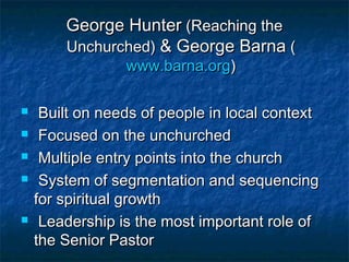 George HunterGeorge Hunter (Reaching the(Reaching the
Unchurched)Unchurched) & George Barna& George Barna ((
www.barna.orgwww.barna.org))
 Built on needs of people in local contextBuilt on needs of people in local context
 Focused on the unchurchedFocused on the unchurched
 Multiple entry points into the churchMultiple entry points into the church
 System of segmentation and sequencingSystem of segmentation and sequencing
for spiritual growthfor spiritual growth
 Leadership is the most important role ofLeadership is the most important role of
the Senior Pastorthe Senior Pastor
 