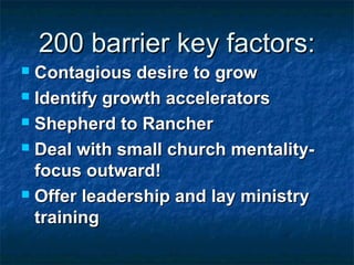 200 barrier key factors:200 barrier key factors:
 Contagious desire to growContagious desire to grow
 Identify growth acceleratorsIdentify growth accelerators
 Shepherd to RancherShepherd to Rancher
 Deal with small church mentality-Deal with small church mentality-
focus outward!focus outward!
 Offer leadership and lay ministryOffer leadership and lay ministry
trainingtraining
 
