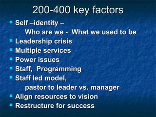 200-400 key factors200-400 key factors
 Self –identity –Self –identity –
Who are we - What we used to beWho are we - What we used to be
 Leadership crisisLeadership crisis
 Multiple servicesMultiple services
 Power issuesPower issues
 Staff, ProgrammingStaff, Programming
 Staff led model,Staff led model,
pastor to leader vs. managerpastor to leader vs. manager
 Align resources to visionAlign resources to vision
 Restructure for successRestructure for success
 