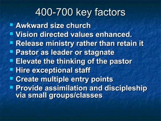 400-700 key factors400-700 key factors
 Awkward size churchAwkward size church
 Vision directed values enhanced.Vision directed values enhanced.
 Release ministry rather than retain itRelease ministry rather than retain it
 Pastor as leader or stagnatePastor as leader or stagnate
 Elevate the thinking of the pastorElevate the thinking of the pastor
 Hire exceptional staffHire exceptional staff
 Create multiple entry pointsCreate multiple entry points
 Provide assimilation and discipleshipProvide assimilation and discipleship
via small groups/classesvia small groups/classes
 