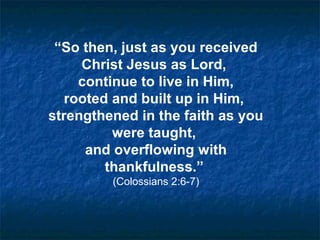 “So then, just as you received
Christ Jesus as Lord,
continue to live in Him,
rooted and built up in Him,
strengthened in the faith as you
were taught,
and overflowing with
thankfulness.”
(Colossians 2:6-7)
 