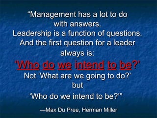 ““Management has a lot to doManagement has a lot to do
with answers.with answers.
Leadership is a function of questions.Leadership is a function of questions.
And the first question for a leaderAnd the first question for a leader
always is:always is:
‘‘WhoWho dodo wewe iintendntend toto bebe?’?’
Not ‘What are we going to do?’Not ‘What are we going to do?’
butbut
‘Who do we intend to be?’”‘Who do we intend to be?’”
—Max Du Pree, Herman Miller—Max Du Pree, Herman Miller
 