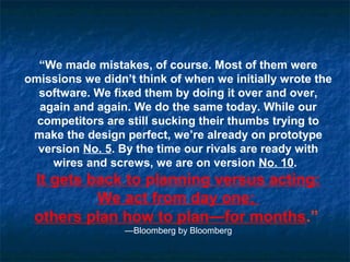 “We made mistakes, of course. Most of them were
omissions we didn’t think of when we initially wrote the
software. We fixed them by doing it over and over,
again and again. We do the same today. While our
competitors are still sucking their thumbs trying to
make the design perfect, we’re already on prototype
version No. 5. By the time our rivals are ready with
wires and screws, we are on version No. 10.
It gets back to planning versus acting:
We act from day one;
others plan how to plan—for months.”
—Bloomberg by Bloomberg
 